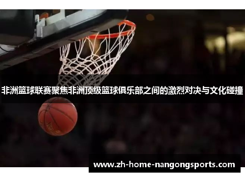 非洲篮球联赛聚焦非洲顶级篮球俱乐部之间的激烈对决与文化碰撞